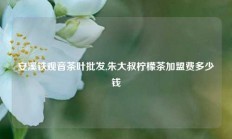 安溪铁观音茶叶批发,朱大叔柠檬茶加盟费多少钱