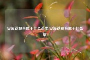 安溪铁观音属于什么茶类,安溪铁观音属于什么茶?