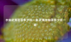 水仙武夷岩茶多少钱一盒,武夷水仙茶多少钱一盒?