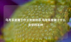 乌龙茶是属于什么类型的茶,乌龙茶是属于什么类型的茶种