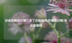 安溪铁观音过期三年了还能喝吗,铁观音过期2年还能喝吗