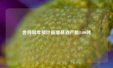 舍得明年预计新增基酒产能8400吨