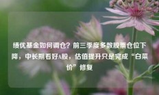 绩优基金如何调仓？前三季度多数股票仓位下降，中长期看好A股，估值提升只是完成“白菜价”修复