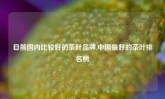 目前国内比较好的茶叶品牌,中国最好的茶叶排名榜