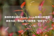 美国管道运输巨头Energy Transfer联席CEO称赞特朗普当选：将为油气行业带来“新鲜空气”