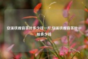 安溪铁观音茶叶多少钱一斤,安溪铁观音茶叶一般多少钱