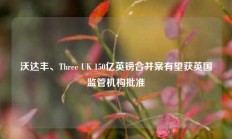 沃达丰、Three UK 150亿英镑合并案有望获英国监管机构批准