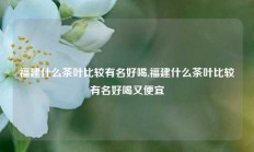 福建什么茶叶比较有名好喝,福建什么茶叶比较有名好喝又便宜