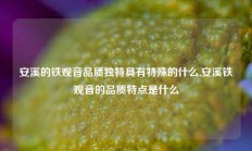 安溪的铁观音品质独特具有特殊的什么,安溪铁观音的品质特点是什么