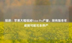 报道：苹果大幅缩减Vision Pro产量，现有版本年底前可能完全停产