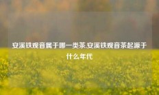 安溪铁观音属于哪一类茶,安溪铁观音茶起源于什么年代