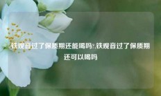 铁观音过了保质期还能喝吗?,铁观音过了保质期还可以喝吗