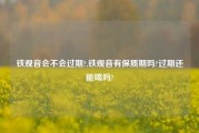 铁观音会不会过期?,铁观音有保质期吗?过期还能喝吗?