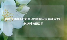 福建大红袍茶叶有限公司官网电话,福建省大红袍饮料有限公司