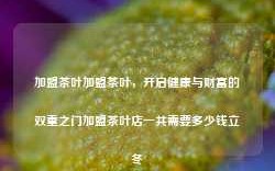 加盟茶叶加盟茶叶，开启健康与财富的双重之门加盟茶叶店一共需要多少钱立冬