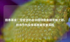 国泰基金：坚定信心走中国特色金融发展之路，担当作为投身高质量发展实践