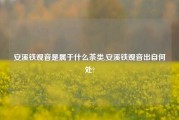 安溪铁观音是属于什么茶类,安溪铁观音出自何处?