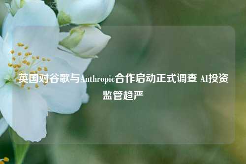 英国对谷歌与Anthropic合作启动正式调查 AI投资监管趋严