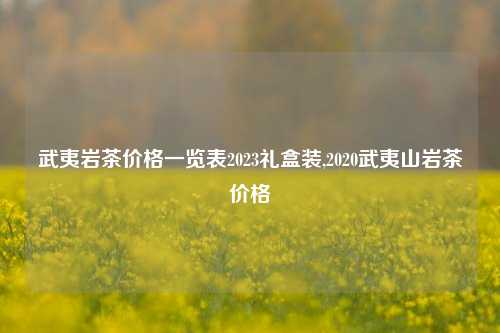 武夷岩茶价格一览表2023礼盒装,2020武夷山岩茶价格