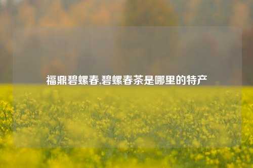 福鼎碧螺春,碧螺春茶是哪里的特产