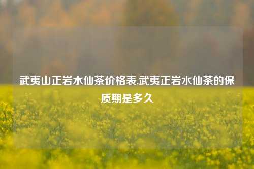 武夷山正岩水仙茶价格表,武夷正岩水仙茶的保质期是多久