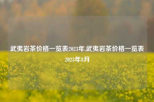 武夷岩茶价格一览表2023年,武夷岩茶价格一览表2023年8月