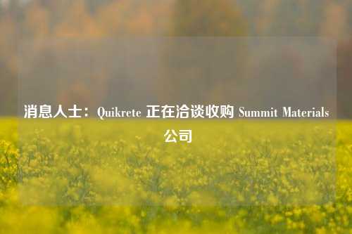 消息人士：Quikrete 正在洽谈收购 Summit Materials 公司