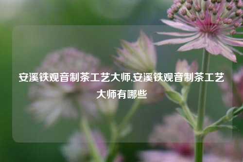 安溪铁观音制茶工艺大师,安溪铁观音制茶工艺大师有哪些