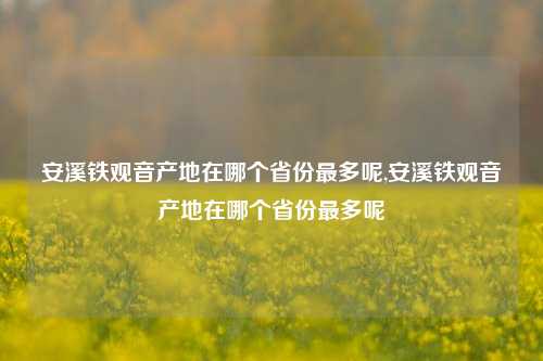 安溪铁观音产地在哪个省份最多呢,安溪铁观音产地在哪个省份最多呢