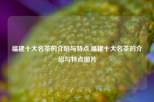 福建十大名茶的介绍与特点,福建十大名茶的介绍与特点图片