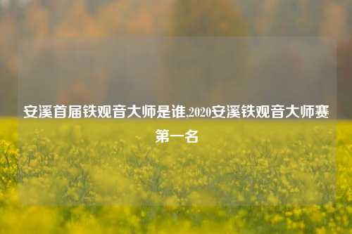 安溪首届铁观音大师是谁,2020安溪铁观音大师赛第一名