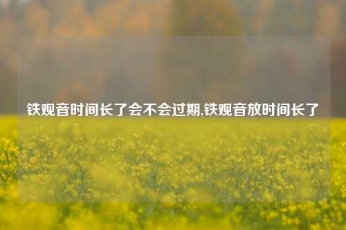 铁观音时间长了会不会过期,铁观音放时间长了