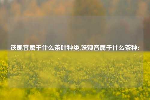 铁观音属于什么茶叶种类,铁观音属于什么茶种?