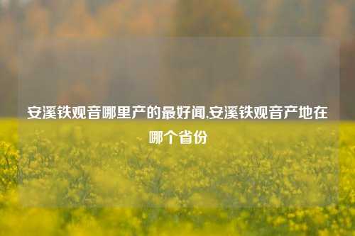 安溪铁观音哪里产的最好闻,安溪铁观音产地在哪个省份