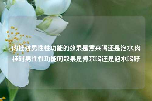 肉桂对男性性功能的效果是煮来喝还是泡水,肉桂对男性性功能的效果是煮来喝还是泡水喝好