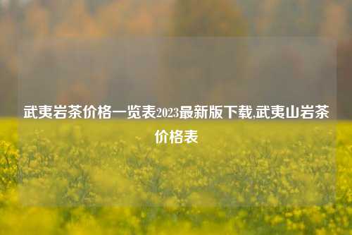 武夷岩茶价格一览表2023最新版下载,武夷山岩茶价格表