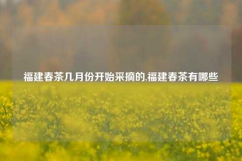 福建春茶几月份开始采摘的,福建春茶有哪些