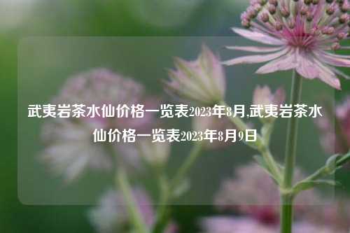 武夷岩茶水仙价格一览表2023年8月,武夷岩茶水仙价格一览表2023年8月9日