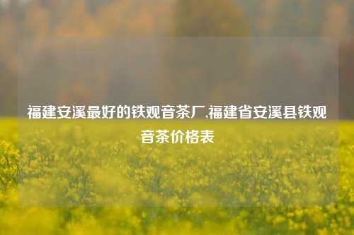 福建安溪最好的铁观音茶厂,福建省安溪县铁观音茶价格表