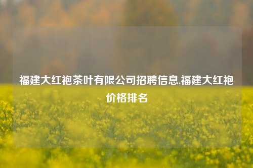 福建大红袍茶叶有限公司招聘信息,福建大红袍价格排名