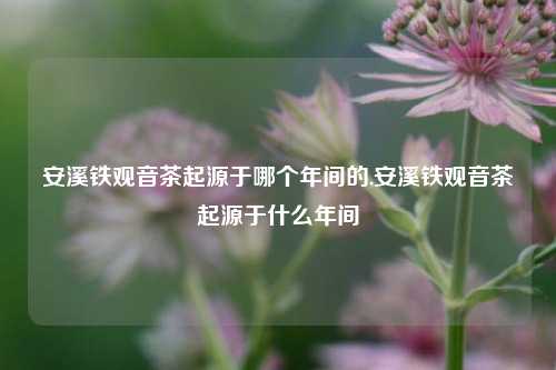 安溪铁观音茶起源于哪个年间的,安溪铁观音茶起源于什么年间