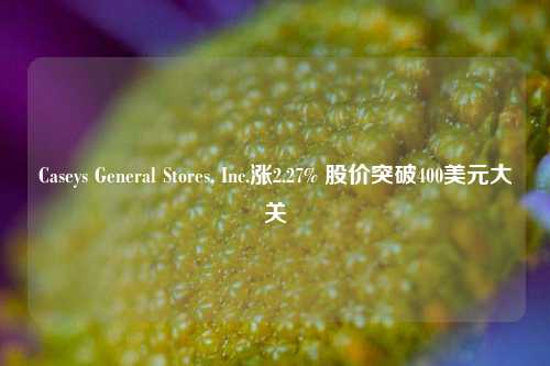 Caseys General Stores, Inc.涨2.27% 股价突破400美元大关