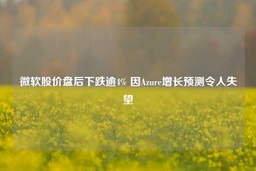 微软股价盘后下跌逾4% 因Azure增长预测令人失望