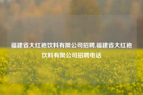 福建省大红袍饮料有限公司招聘,福建省大红袍饮料有限公司招聘电话