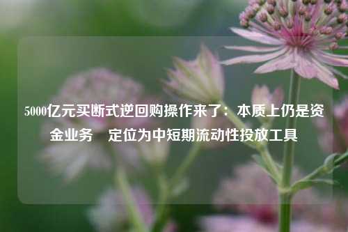 5000亿元买断式逆回购操作来了：本质上仍是资金业务 定位为中短期流动性投放工具