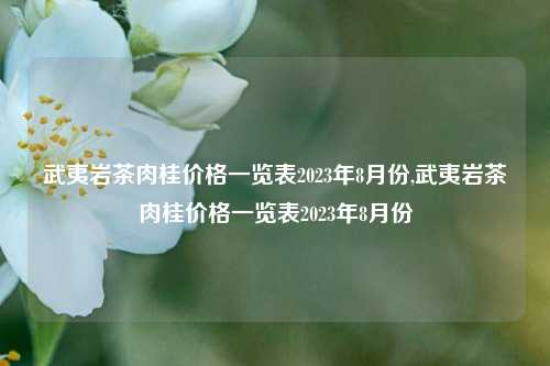 武夷岩茶肉桂价格一览表2023年8月份,武夷岩茶肉桂价格一览表2023年8月份