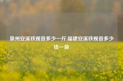 泉州安溪铁观音多少一斤,福建安溪铁观音多少钱一袋