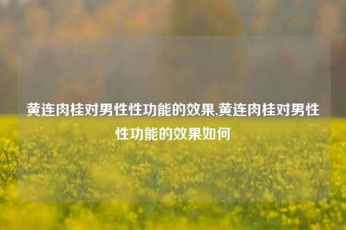 黄连肉桂对男性性功能的效果,黄连肉桂对男性性功能的效果如何