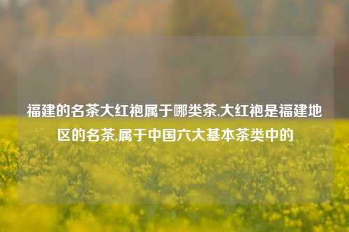 福建的名茶大红袍属于哪类茶,大红袍是福建地区的名茶,属于中国六大基本茶类中的