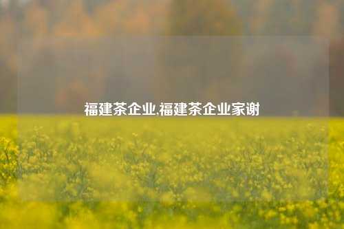 福建茶企业,福建茶企业家谢